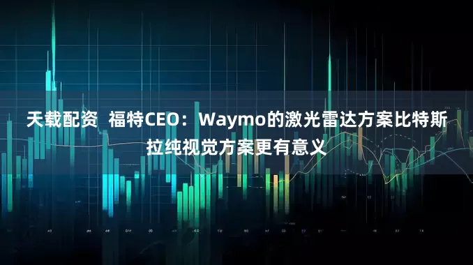 天载配资  福特CEO：Waymo的激光雷达方案比特斯拉纯视觉方案更有意义