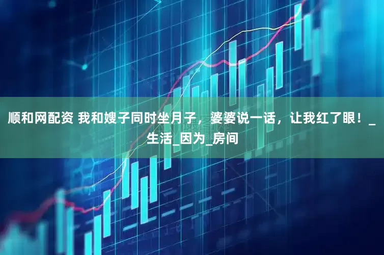 顺和网配资 我和嫂子同时坐月子，婆婆说一话，让我红了眼！_生活_因为_房间