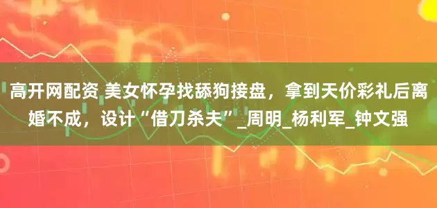高开网配资 美女怀孕找舔狗接盘，拿到天价彩礼后离婚不成，设计“借刀杀夫”_周明_杨利军_钟文强