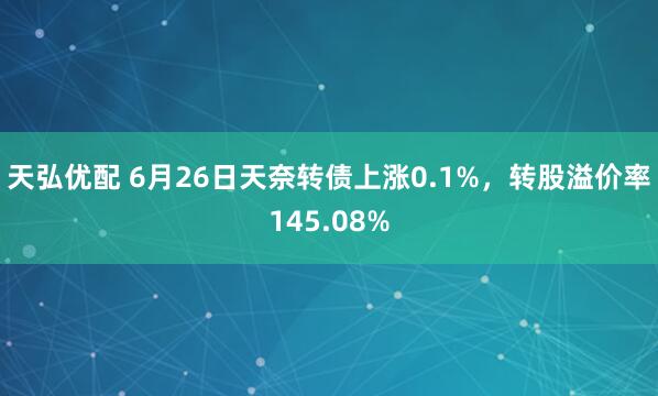 天弘优配 6月26日天奈转债上涨0.1%，转股溢价率145.08%