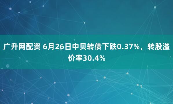 广升网配资 6月26日中贝转债下跌0.37%，转股溢价率30.4%