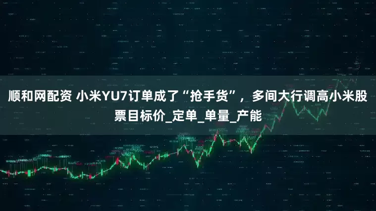 顺和网配资 小米YU7订单成了“抢手货”，多间大行调高小米股票目标价_定单_单量_产能