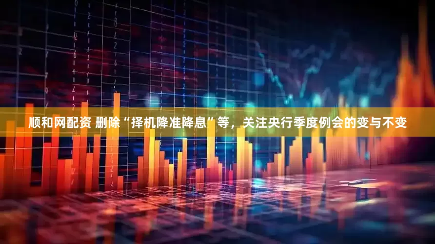 顺和网配资 删除“择机降准降息”等，关注央行季度例会的变与不变