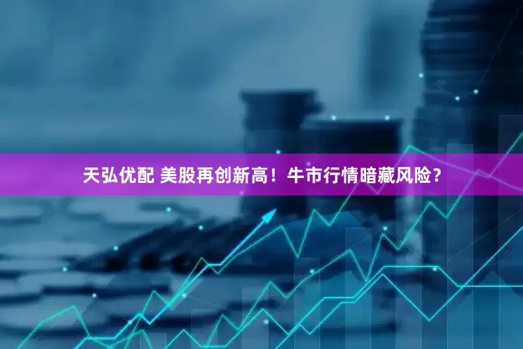 天弘优配 美股再创新高！牛市行情暗藏风险？