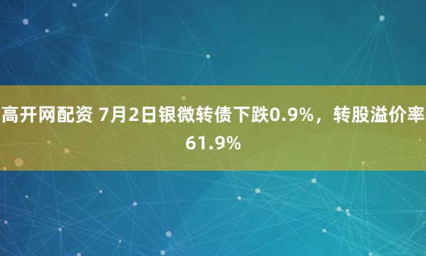 高开网配资 7月2日银微转债下跌0.9%，转股溢价率61.9%