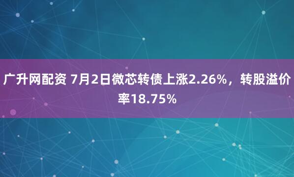 广升网配资 7月2日微芯转债上涨2.26%，转股溢价率18.75%