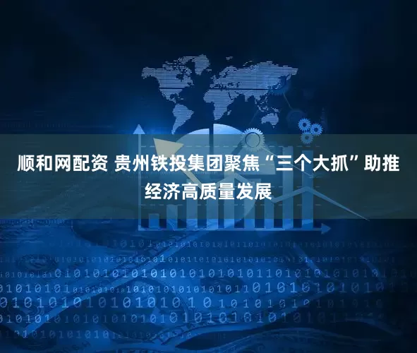 顺和网配资 贵州铁投集团聚焦“三个大抓”助推经济高质量发展