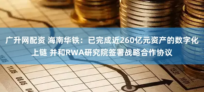 广升网配资 海南华铁：已完成近260亿元资产的数字化上链 并和RWA研究院签署战略合作协议