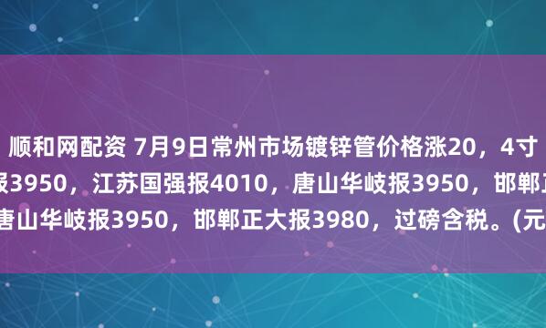 顺和网配资 7月9日常州市场镀锌管价格涨20，4寸*3.75mm衡水华歧报3950，江苏国强报4010，唐山华岐报3950，邯郸正大报3980，过磅含税。(元/吨）
