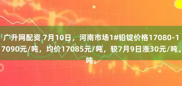 广升网配资 7月10日，河南市场1#铅锭价格17080-17090元/吨，均价17085元/吨，较7月9日涨30元/吨。