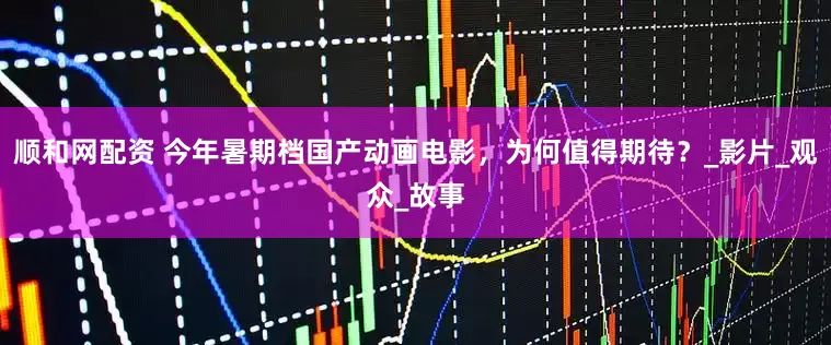 顺和网配资 今年暑期档国产动画电影，为何值得期待？_影片_观众_故事