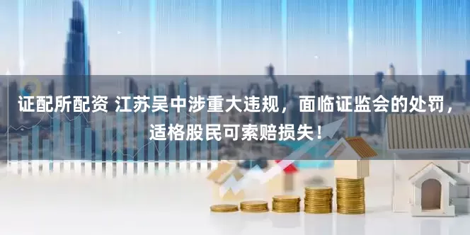 证配所配资 江苏吴中涉重大违规，面临证监会的处罚，适格股民可索赔损失！