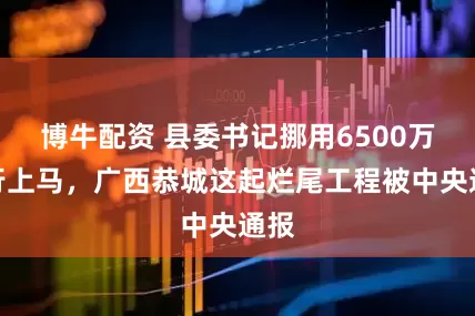 博牛配资 县委书记挪用6500万强行上马，广西恭城这起烂尾工程被中央通报