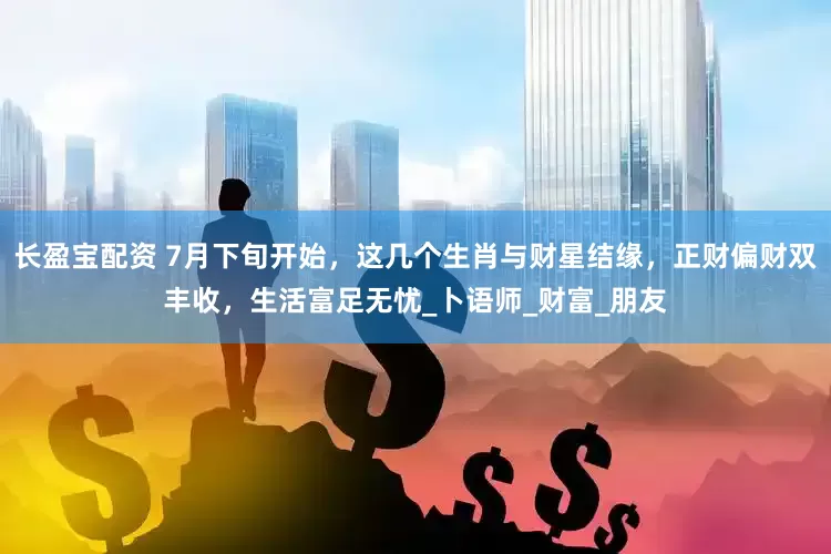 长盈宝配资 7月下旬开始，这几个生肖与财星结缘，正财偏财双丰收，生活富足无忧_卜语师_财富_朋友