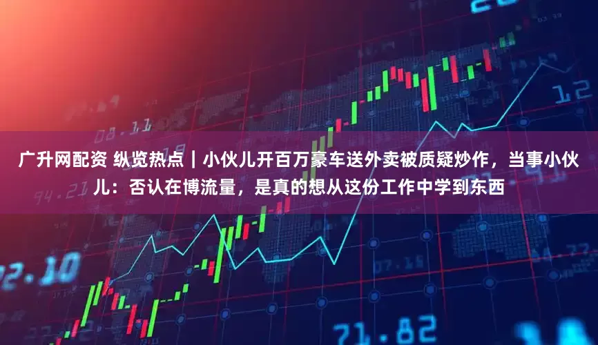 广升网配资 纵览热点｜小伙儿开百万豪车送外卖被质疑炒作，当事小伙儿：否认在博流量，是真的想从这份工作中学到东西