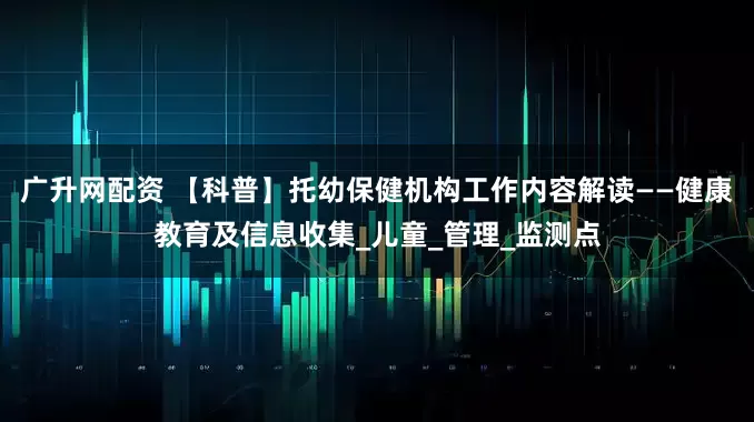 广升网配资 【科普】托幼保健机构工作内容解读——健康教育及信息收集_儿童_管理_监测点