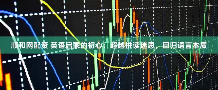 顺和网配资 英语启蒙的初心：超越拼读迷思，回归语言本质
