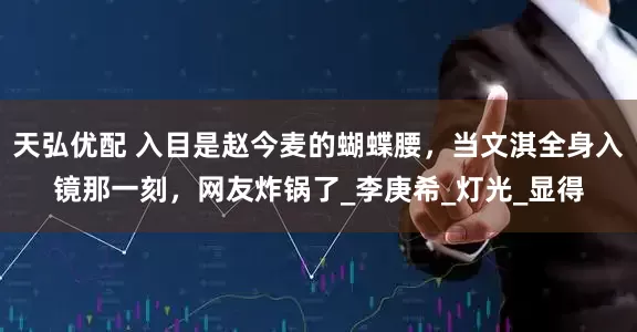 天弘优配 入目是赵今麦的蝴蝶腰，当文淇全身入镜那一刻，网友炸锅了_李庚希_灯光_显得