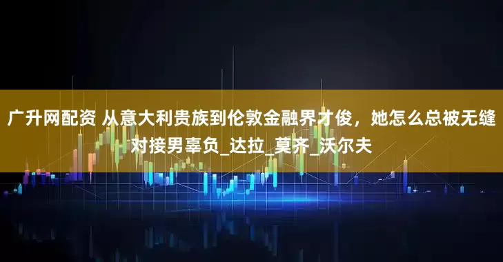 广升网配资 从意大利贵族到伦敦金融界才俊，她怎么总被无缝对接男辜负_达拉_莫齐_沃尔夫