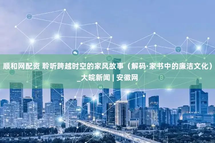 顺和网配资 聆听跨越时空的家风故事（解码·家书中的廉洁文化）_大皖新闻 | 安徽网