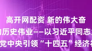 高开网配资 新的伟大奋斗创造新的历史伟业——以习近平同志为核心的党中央引领“十四五”经济社会发展纪实_大皖新闻 | 安徽网