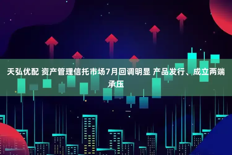 天弘优配 资产管理信托市场7月回调明显 产品发行、成立两端承压