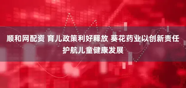 顺和网配资 育儿政策利好释放 葵花药业以创新责任护航儿童健康发展