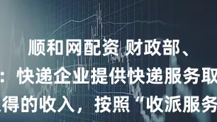 顺和网配资 财政部、税务总局：快递企业提供快递服务取得的收入，按照“收派服务”缴纳增值税