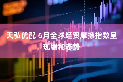 天弘优配 6月全球经贸摩擦指数呈现缓和态势