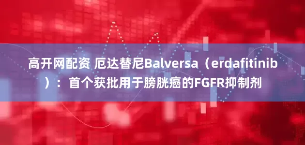高开网配资 厄达替尼Balversa（erdafitinib）：首个获批用于膀胱癌的FGFR抑制剂