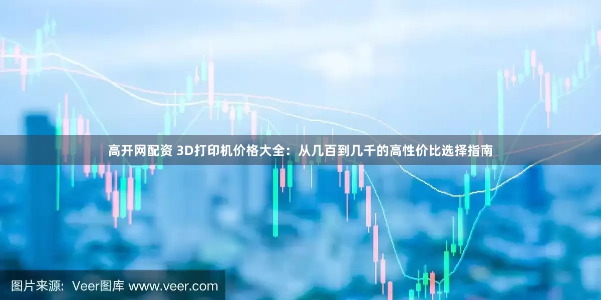 高开网配资 3D打印机价格大全：从几百到几千的高性价比选择指南