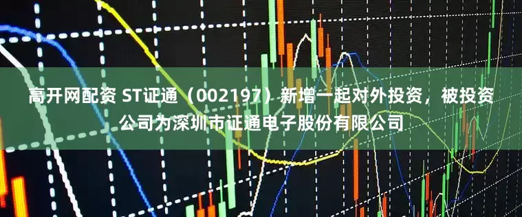 高开网配资 ST证通(002197)新增一起对外投资,被投资公司为深圳市证通电子股份有限公司