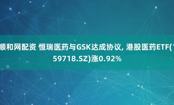 顺和网配资 恒瑞医药与GSK达成协议, 港股医药ETF(159718.SZ)涨0.92%