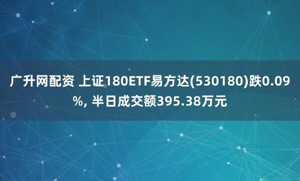 广升网配资 上证180ETF易方达(530180)跌0.09%, 半日成交额395.38万元
