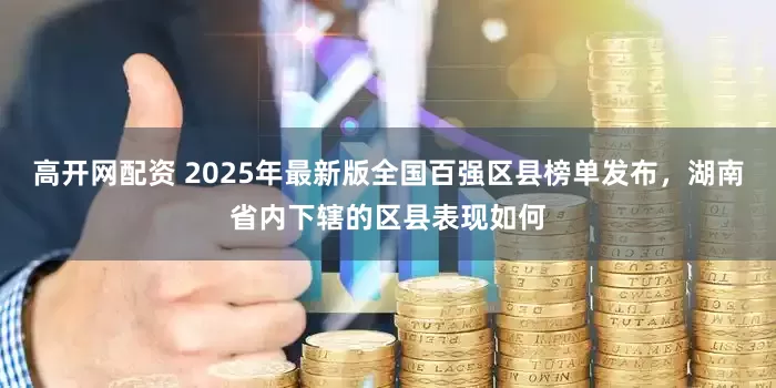高开网配资 2025年最新版全国百强区县榜单发布,湖南省内下辖的区县表现如何