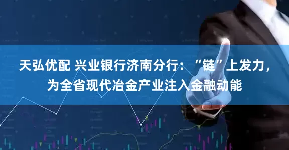 天弘优配 兴业银行济南分行：“链”上发力，为全省现代冶金产业注入金融动能