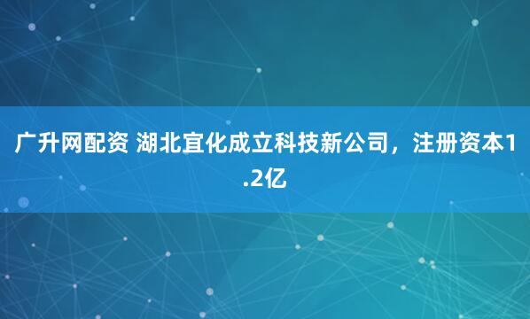 广升网配资 湖北宜化成立科技新公司，注册资本1.2亿
