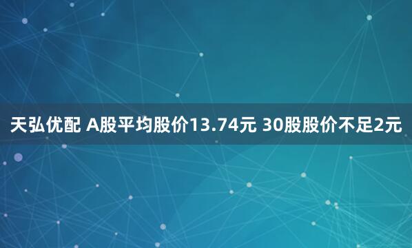天弘优配 A股平均股价13.74元 30股股价不足2元