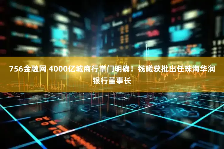 756金融网 4000亿城商行掌门明确！钱曦获批出任珠海华润银行董事长