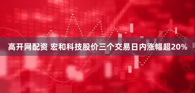 高开网配资 宏和科技股价三个交易日内涨幅超20%