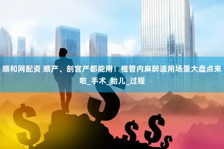 顺和网配资 顺产、剖宫产都能用！椎管内麻醉适用场景大盘点来啦_手术_胎儿_过程