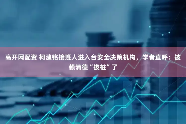 高开网配资 柯建铭接班人进入台安全决策机构，学者直呼：被赖清德“拔桩”了