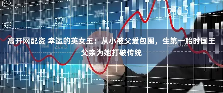 高开网配资 幸运的英女王：从小被父爱包围，生第一胎时国王父亲为她打破传统