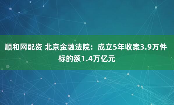 顺和网配资 北京金融法院:成立5年收案3.9万件 标的额1.4万亿元
