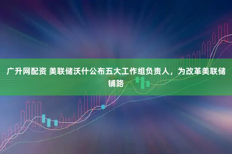 广升网配资 美联储沃什公布五大工作组负责人，为改革美联储铺路